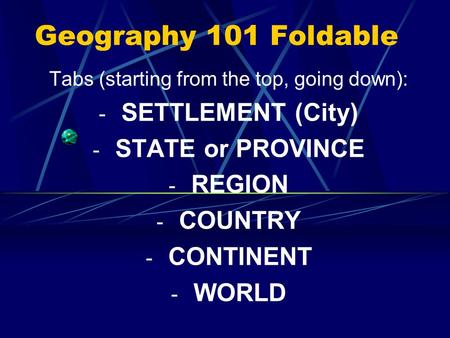 Geography 101 Foldable Tabs (starting from the top, going down): - SETTLEMENT (City) - STATE or PROVINCE - REGION - COUNTRY - CONTINENT - WORLD.