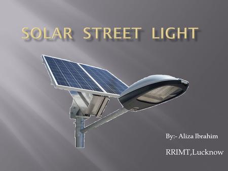 By:- Aliza Ibrahim RRIMT,Lucknow. Solar street lights are raised light sources which are powered by photovoltaic panels generally mounted on the lighting.
