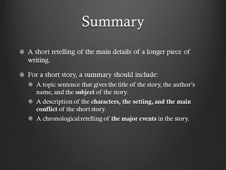 Summary A short retelling of the main details of a longer piece of writing. For a short story, a summary should include: A topic sentence that gives the.