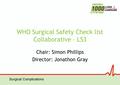 Surgical Complications WHO Surgical Safety Check list Collaborative – LS3 Chair: Simon Phillips Director: Jonathon Gray.