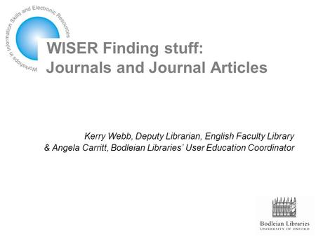WISER Finding stuff: Journals and Journal Articles Kerry Webb, Deputy Librarian, English Faculty Library & Angela Carritt, Bodleian Libraries’ User Education.