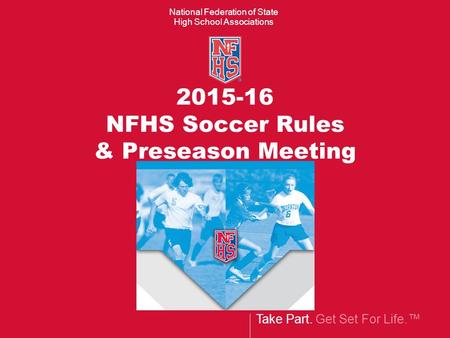 Take Part. Get Set For Life.™ National Federation of State High School Associations 2015-16 NFHS Soccer Rules & Preseason Meeting.