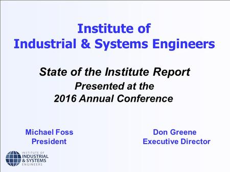 Institute of Industrial & Systems Engineers State of the Institute Report Presented at the 2016 Annual Conference Michael Foss Don Greene President Executive.