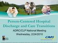 ADRC/CLP National Meeting Wednesday, 2/24/2010 Person-Centered Hospital Discharge and Care Transitions This publication has been created or produced by.