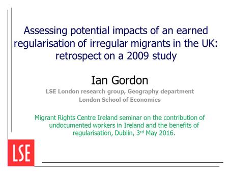 Assessing potential impacts of an earned regularisation of irregular migrants in the UK : retrospect on a 2009 study Ian Gordon LSE London research group,