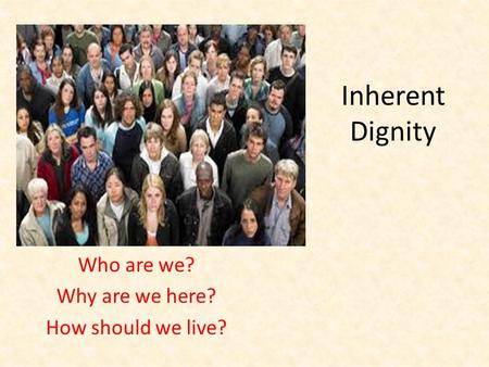 Inherent Dignity Who are we? Why are we here? How should we live?