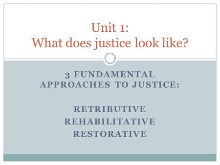 3 FUNDAMENTAL APPROACHES TO JUSTICE: RETRIBUTIVE REHABILITATIVE RESTORATIVE Unit 1: What does justice look like?
