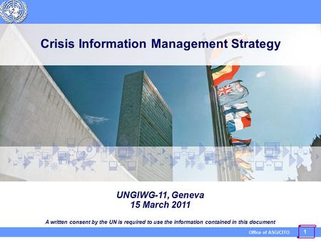 1 Office of ASG/CITO Crisis Information Management Strategy UNGIWG-11, Geneva 15 March 2011 A written consent by the UN is required to use the information.