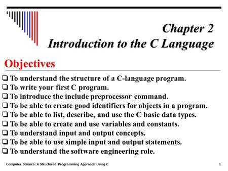 Computer Science: A Structured Programming Approach Using C1 Objectives ❏ To understand the structure of a C-language program. ❏ To write your first C.