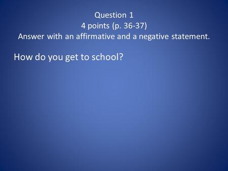 Question 1 4 points (p. 36-37) Answer with an affirmative and a negative statement. How do you get to school?