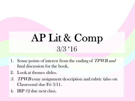 AP Lit & Comp 3/3 ‘16 1.Some points of interest from the ending of TPWB and final discussion for the book. 2.Look at themes slides. 3.TPWB essay assignment.
