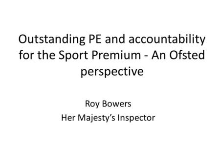 Outstanding PE and accountability for the Sport Premium - An Ofsted perspective Roy Bowers Her Majesty’s Inspector.