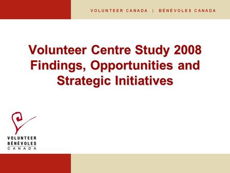 V O L U N T E E R C A N A D A | B É N É V O L E S C A N A D A Volunteer Centre Study 2008 Findings, Opportunities and Strategic Initiatives.