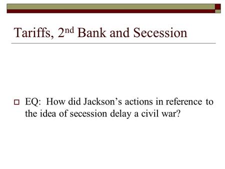 Tariffs, 2 nd Bank and Secession  EQ: How did Jackson’s actions in reference to the idea of secession delay a civil war?