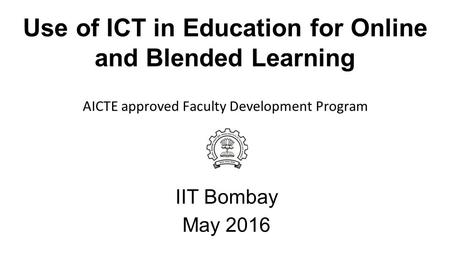 Use of ICT in Education for Online and Blended Learning IIT Bombay May 2016 AICTE approved Faculty Development Program.