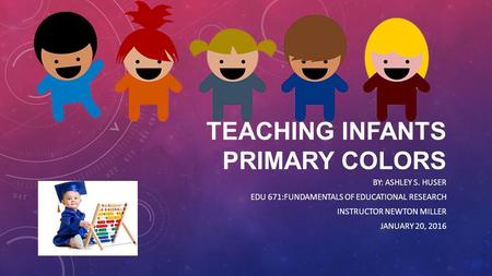 TEACHING INFANTS PRIMARY COLORS BY: ASHLEY S. HUSER EDU 671:FUNDAMENTALS OF EDUCATIONAL RESEARCH INSTRUCTOR NEWTON MILLER JANUARY 20, 2016.