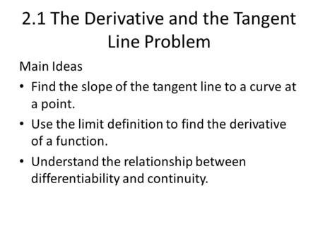 2.1 The Derivative and the Tangent Line Problem Main Ideas Find the slope of the tangent line to a curve at a point. Use the limit definition to find the.