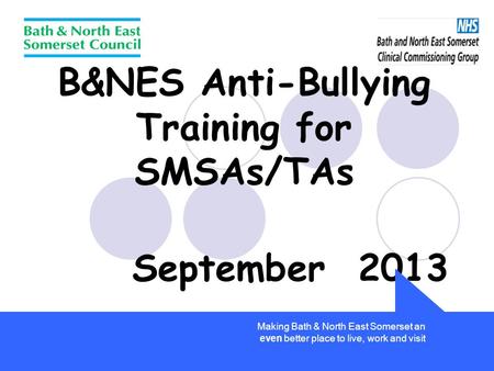B&NES Anti-Bullying Training for SMSAs/TAs September 2013 Making Bath & North East Somerset an even better place to live, work and visit.