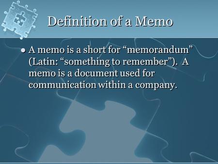 Definition of a Memo A memo is a short for “memorandum” (Latin: “something to remember”). A memo is a document used for communication within a company.