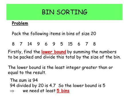 BIN SORTING Problem Pack the following items in bins of size 20 8 7 14 9 6 9 5 15 6 7 8 Firstly, find the lower bound by summing the numbers to be packed.