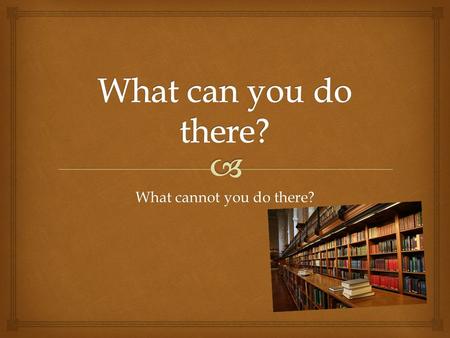 What cannot you do there?. LIBRARY You cannot talk in the library. You can read in the library. You can write your homework in the library.