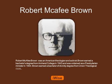 Robert Mcafee Brown Robert McAfee Brown was an American theologian and activist.Brown earned a bachelor's degree from Amherst College in 1943 and was ordained.
