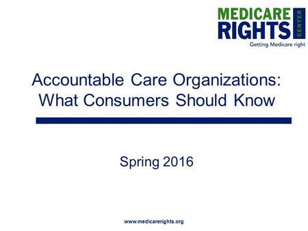 Www.medicarerights.org Accountable Care Organizations: What Consumers Should Know Spring 2016.