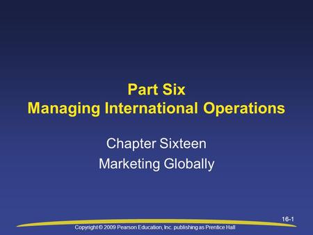 Copyright © 2009 Pearson Education, Inc. publishing as Prentice Hall 16-1 Part Six Managing International Operations Chapter Sixteen Marketing Globally.