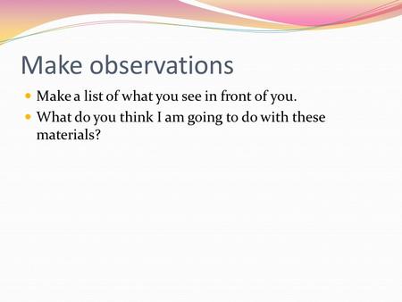 Make observations Make a list of what you see in front of you. What do you think I am going to do with these materials?