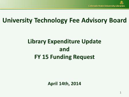 University Technology Fee Advisory Board Library Expenditure Update and FY 15 Funding Request April 14th, 2014 Colorado State University Libraries 1.
