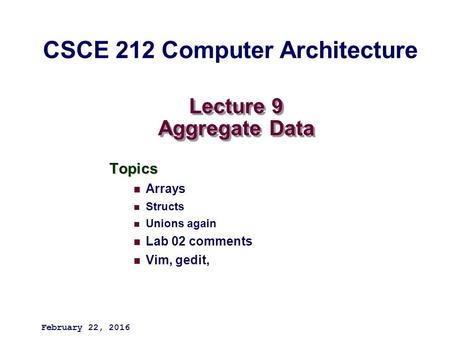 Lecture 9 Aggregate Data Topics Arrays Structs Unions again Lab 02 comments Vim, gedit, February 22, 2016 CSCE 212 Computer Architecture.