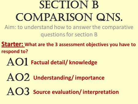 Section B comparison qns. Aim: to understand how to answer the comparative questions for section B Starter: Starter: What are the 3 assessment objectives.