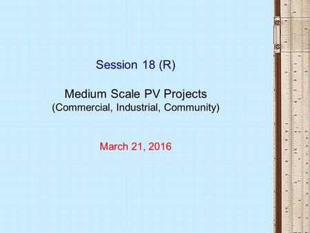 Session 18 (R) Medium Scale PV Projects (Commercial, Industrial, Community) March 21, 2016.