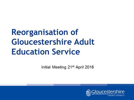 Reorganisation of Gloucestershire Adult Education Service Initial Meeting 21 st April 2016.