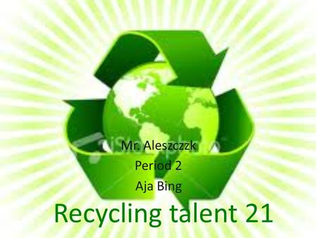 Recycling talent 21 Mr. Aleszczzk Period 2 Aja Bing.