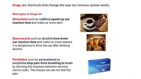 Main types of drugs are: Stimulants such as caffeine speed up our reaction time and make us more alert. Depressants such as alcohol slow down our reaction.