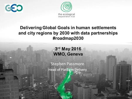 Delivering Global Goals in human settlements and city regions by 2030 with data partnerships #roadmap2030 3 rd May 2016 WMO, Geneva Stephen Passmore Head.
