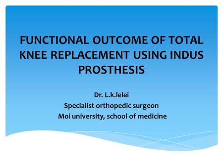 FUNCTIONAL OUTCOME OF TOTAL KNEE REPLACEMENT USING INDUS PROSTHESIS Dr. L.k.lelei Specialist orthopedic surgeon Moi university, school of medicine.