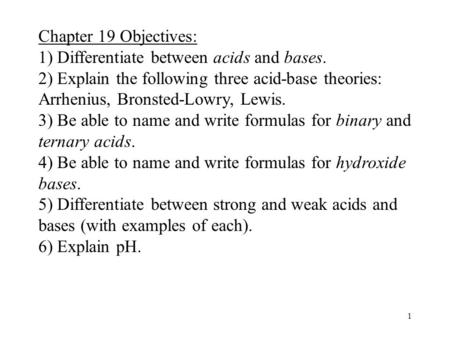 1 Chapter 19 Objectives: 1) Differentiate between acids and bases. 2) Explain the following three acid-base theories: Arrhenius, Bronsted-Lowry, Lewis.