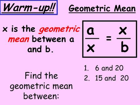 Find the geometric mean between: 1.6 and 20 2.15 and 20 Geometric Mean x is the geometric mean between a and b. a x x b = Warm-up!!