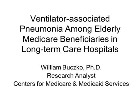 Ventilator-associated Pneumonia Among Elderly Medicare Beneficiaries in Long-term Care Hospitals William Buczko, Ph.D. Research Analyst Centers for Medicare.