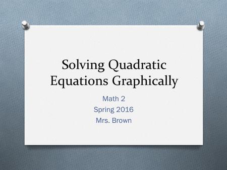 Solving Quadratic Equations Graphically Math 2 Spring 2016 Mrs. Brown.