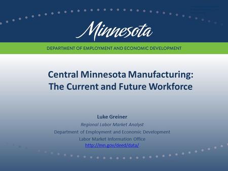 Central Minnesota Manufacturing: The Current and Future Workforce Luke Greiner Regional Labor Market Analyst Department of Employment and Economic Development.