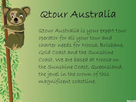 Qtour Australia Qtour Australia is your expert tour operator for all your tour and charter needs for Noosa, Brisbane, Gold Coast and the Sunshine Coast.