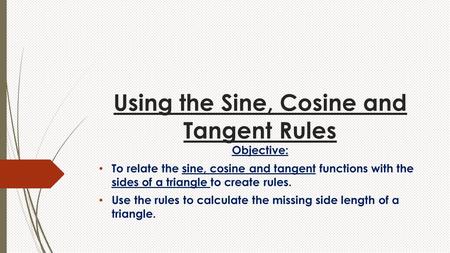 Using the Sine, Cosine and Tangent Rules Objective: To relate the sine, cosine and tangent functions with the sides of a triangle to create rules. Use.