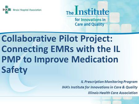 Collaborative Pilot Project: Connecting EMRs with the IL PMP to Improve Medication Safety IL Prescription Monitoring Program IHA’s Institute for Innovations.