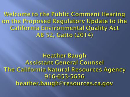 Welcome to the Public Comment Hearing on the Proposed Regulatory Update to the California Environmental Quality Act AB 52, Gatto (2014) Heather Baugh Assistant.