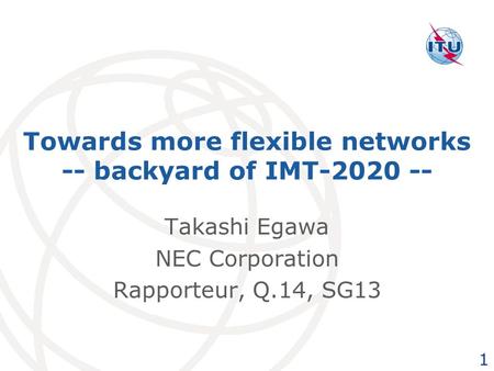 Towards more flexible networks -- backyard of IMT-2020 -- Takashi Egawa NEC Corporation Rapporteur, Q.14, SG13 1.