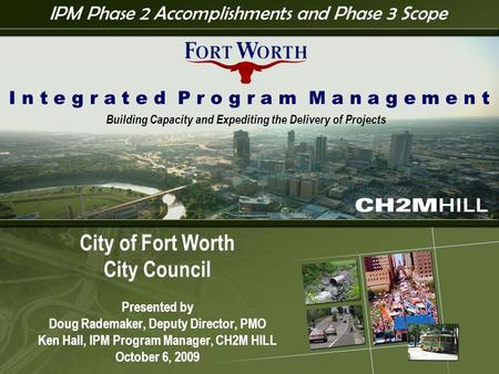 I P M 1 City of Fort Worth City Council Presented by Doug Rademaker, Deputy Director, PMO Ken Hall, IPM Program Manager, CH2M HILL October 6, 2009 I n.
