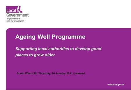 Ageing Well Programme Supporting local authorities to develop good places to grow older www.local.gov.uk South West LIN: Thursday, 20 January 2011, Liskeard.
